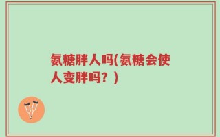 氨糖胖人吗(氨糖会使人变胖吗？)