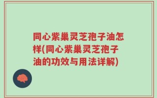 同心紫巢灵芝孢子油怎样(同心紫巢灵芝孢子油的功效与用法详解)