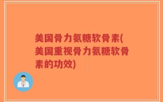 美国骨力氨糖软骨素(美国重视骨力氨糖软骨素的功效)