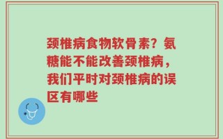 颈椎病食物软骨素？氨糖能不能改善颈椎病，我们平时对颈椎病的误区有哪些