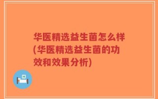 华医精选益生菌怎么样(华医精选益生菌的功效和效果分析)