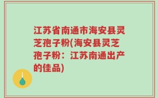 江苏省南通市海安县灵芝孢子粉(海安县灵芝孢子粉：江苏南通出产的佳品)