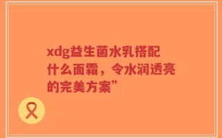 xdg益生菌水乳搭配什么面霜，令水润透亮的完美方案”