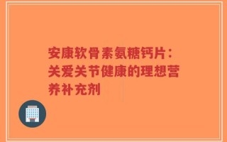 安康软骨素氨糖钙片：关爱关节健康的理想营养补充剂