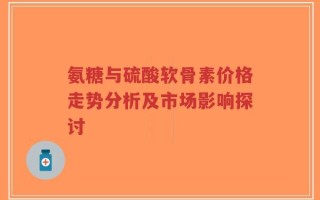 氨糖与硫酸软骨素价格走势分析及市场影响探讨