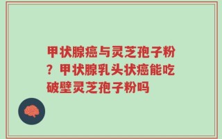 甲状腺癌与灵芝孢子粉？甲状腺乳头状癌能吃破壁灵芝孢子粉吗