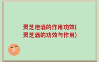 灵芝泡酒的作用功效(灵芝酒的功效与作用)