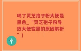 喝了灵芝孢子粉大便是黑色_“灵芝孢子粉导致大便变黑的原因解析”)