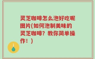 灵芝咖啡怎么泡好吃呢图片(如何泡制美味的灵芝咖啡？教你简单操作！)