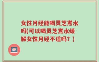 女性月经能喝灵芝煮水吗(可以喝灵芝煮水缓解女性月经不适吗？)