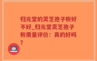 归元堂的灵芝孢子粉好不好_归元堂灵芝孢子粉质量评价：真的好吗？