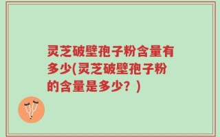灵芝破壁孢子粉含量有多少(灵芝破壁孢子粉的含量是多少？)