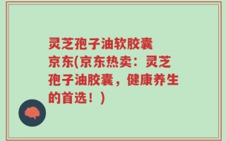 灵芝孢子油软胶囊  京东(京东热卖：灵芝孢子油胶囊，健康养生的首选！)