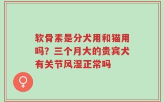 软骨素是分犬用和猫用吗？三个月大的贵宾犬有关节风湿正常吗