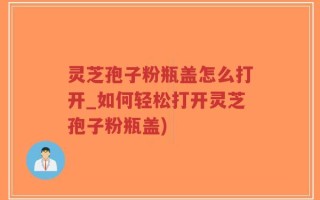 灵芝孢子粉瓶盖怎么打开_如何轻松打开灵芝孢子粉瓶盖)