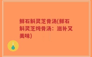 鲜石斛灵芝骨汤(鲜石斛灵芝炖骨汤：滋补又美味)