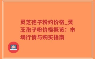 灵芝孢子粉约价格_灵芝孢子粉价格概览：市场行情与购买指南
