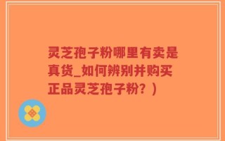 灵芝孢子粉哪里有卖是真货_如何辨别并购买正品灵芝孢子粉？)