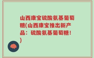 山西康宝硫酸氨基葡萄糖(山西康宝推出新产品：硫酸氨基葡萄糖！)