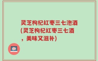 灵芝枸杞红枣三七泡酒(灵芝枸杞红枣三七酒，美味又滋补)