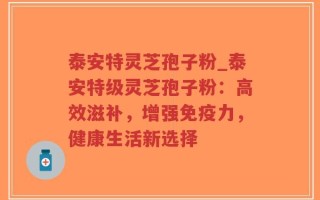 泰安特灵芝孢子粉_泰安特级灵芝孢子粉：高效滋补，增强免疫力，健康生活新选择
