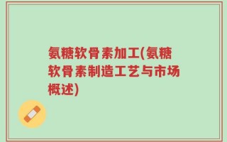 氨糖软骨素加工(氨糖软骨素制造工艺与市场概述)