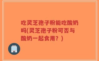 吃灵芝孢子粉能吃酸奶吗(灵芝孢子粉可否与酸奶一起食用？)