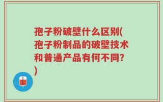 孢子粉破壁什么区别(孢子粉制品的破壁技术和普通产品有何不同？)