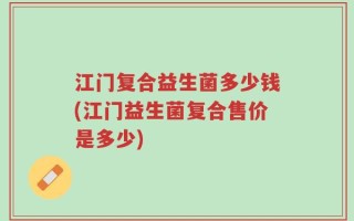 江门复合益生菌多少钱(江门益生菌复合售价是多少)