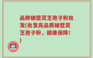 品牌破壁灵芝孢子粉批发(批发高品质破壁灵芝孢子粉，健康保障！)