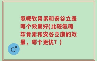 氨糖软骨素和安谷立康哪个效果好(比较氨糖软骨素和安谷立康的效果，哪个更优？)