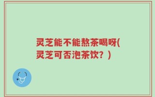 灵芝能不能熬茶喝呀(灵芝可否泡茶饮？)