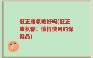 冠正康氨糖好吗(冠正康氨糖：值得使用的保健品)