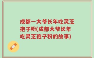 成都一大爷长年吃灵芝孢子粉(成都大爷长年吃灵芝孢子粉的故事)