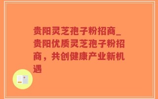贵阳灵芝孢子粉招商_贵阳优质灵芝孢子粉招商，共创健康产业新机遇