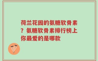 荷兰花园的氨糖软骨素？氨糖软骨素排行榜上你最爱的是哪款