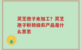 灵芝孢子未加工？灵芝孢子粉初级农产品是什么意思
