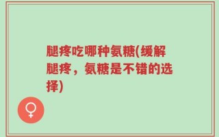 腿疼吃哪种氨糖(缓解腿疼，氨糖是不错的选择)
