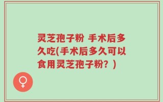 灵芝孢子粉 手术后多久吃(手术后多久可以食用灵芝孢子粉？)