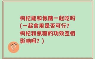 枸杞能和氨糖一起吃吗(一起食用是否可行？枸杞和氨糖的功效互相影响吗？)