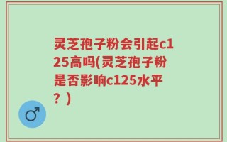 灵芝孢子粉会引起c125高吗(灵芝孢子粉是否影响c125水平？)