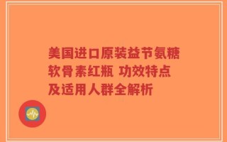 美国进口原装益节氨糖软骨素红瓶 功效特点及适用人群全解析