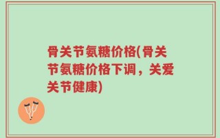 骨关节氨糖价格(骨关节氨糖价格下调，关爱关节健康)