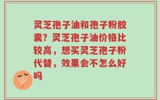 灵芝孢子油和孢子粉胶囊？灵芝孢子油价格比较高，想买灵芝孢子粉代替，效果会不怎么好吗