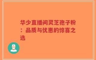 华少直播间灵芝孢子粉：品质与优惠的惊喜之选
