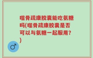 噬骨疏康胶囊能吃氨糖吗(噬骨疏康胶囊是否可以与氨糖一起服用？)