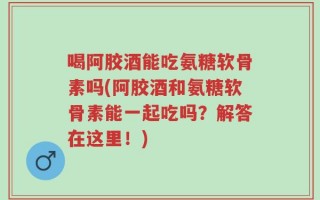 喝阿胶酒能吃氨糖软骨素吗(阿胶酒和氨糖软骨素能一起吃吗？解答在这里！)
