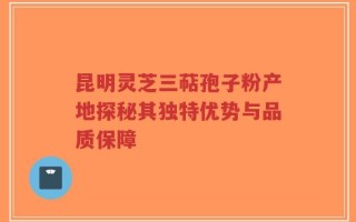 昆明灵芝三萜孢子粉产地探秘其独特优势与品质保障