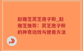 赵雅芝灵芝孢子粉_赵雅芝推荐：灵芝孢子粉的神奇功效与使用方法