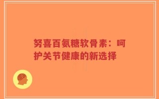 努喜百氨糖软骨素：呵护关节健康的新选择